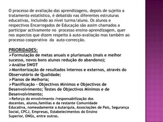 O processo de avaliação das aprendizagens, depois de sujeito a tratamento estatístico, é debatido nas diferentes estruturas educativas, incluindo ao nível turma/aluno. Os alunos e respectivos Encarregados de Educação são assim chamados a participar activamente no  processo ensino-aprendizagem, quer nos aspectos que dizem respeito à auto-avaliação mas também ao processo cooperativo  da  auto-correcção. PRIORIDADES:Formulação de metas anuais e plurianuais (mais e melhor sucesso, novos bons alunos redução do abandono);