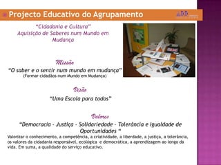  Projecto Educativo do Agrupamento
“Cidadania e Cultura”
Aquisição de Saberes num Mundo em
Mudança
Missão
“O saber e o sentir num mundo em mudança”
(Formar cidadãos num Mundo em Mudança)
Visão
“Uma Escola para todos”
Valores
“Democracia - Justiça - Solidariedade – Tolerância e Igualdade de
Oportunidades “
Valorizar o conhecimento, a competência, a criatividade, a liberdade, a justiça, a tolerância,
os valores da cidadania responsável, ecológica e democrática, a aprendizagem ao longo da
vida. Em suma, a qualidade do serviço educativo.
 