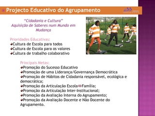  Projecto Educativo do Agrupamento
“Cidadania e Cultura”
Aquisição de Saberes num Mundo em
Mudança
Prioridades Educativas:
Cultura de Escola para todos
Cultura de Escola para os valores
Cultura de trabalho colaborativo
Principais Metas:
Promoção do Sucesso Educativo
Promoção de uma Liderança/Governança Democrática
Promoção de Hábitos de Cidadania responsável, ecológica e
democrática;
Promoção da Articulação EscolaFamília;
Promoção da Articulação Inter-Institucional;
Promoção da Avaliação Interna do Agrupamento;
Promoção da Avaliação Docente e Não Docente do
Agrupamento.
 