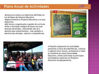  Plano Anual de Actividades
Coloca em prática os objectivos definidos na
Lei de Bases do Sistema Educativo
Operacionaliza o Projecto Educativo e os seus
objectivos
Dá forma à organização e gestão do currículo
Visa a formação integral do aluno nas suas
diversas dimensões, valorizando não só o
domínio dos conhecimentos , mas também o
domínio das atitudes, valores e competências.
A filosofia subjacente às actividades
preconiza a troca de experiências, culturas
e saberes entre alunos, professores e todos
os membros da nossa Comunidade
Educativa, tendo como base os princípios
orientadores explícitos no Projecto
Educativo do Agrupamento.
 