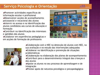  Serviço Psicologia e Orientação
Colaboração com o NEE na detecção de alunos com NEE, na
sua avaliação e no estudo das intervenções adequadas
Colaborar na identificação e prevenção de situações
problemáticas
Colaboração na elaboração dos planos de acompanhamento
Contribuir para o desenvolvimento integral das crianças e
dos alunos
Apoiar os alunos no seu processo de aprendizagem e de
integração
Prestar apoio de natureza psicológica e psicopedagógica
Promover actividades específicas de
informação escolar e profissional
Desenvolver acções de aconselhamento
psicossocial e vocacional dos alunos
Intervir no acesso e na identificação dos
alunos candidatos aos cursos de educação e
formação
Contribuir na identificação dos interesses
e aptidões dos alunos
Colaborar em experiências pedagógicas e
em acções de formação de professores
 