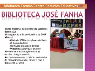  Biblioteca Escolar/Centro Recursos Educativos
Rede Nacional de Bibliotecas Escolares
desde 2008
Inauguração a 21 de Outubro de 2009
Possui:
Mais de 5000 exemplares de livros
8 Computadores
Software didáctico diverso
Material audiovisual diverso
Dinamiza a articulação entre as
escolas do Agrupamento
Articula com as actividades no âmbito
do Plano Nacional da Leitura e com a
Biblioteca D. Dinis
 