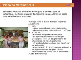  Plano da Matemática II
Tem como objectivo motivar os alunos para a aprendizagem da
Matemática, melhorar o sucesso da disciplina e proporcionar um apoio
mais individualizado aos alunos.
Abrange todos os alunos do ensino regular do
Agrupamento
1º ciclo:
Apoio ao estudo destinado à Matemática
Novo programa da matemática no 1º e 3º anos
2º e 3º ciclos:
1 hora de APA para todas as turmas
5º ao 8º Estudo Acompanhado em par
pedagógico, sendo um dos professores de
Matemática, na maioria das turmas
9º ano Estudo Acompanhado com 1 professor
de Matemática
1 turma de 6º, 7º, 8º e 9º com par pedagógico
de 2 professores na disciplina (alunos
seleccionados de acordo com as dificuldades)
Clube da Matemática
 