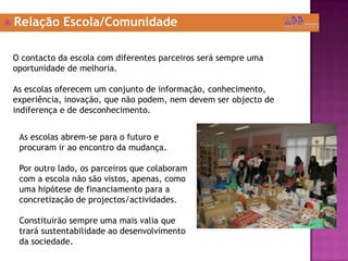  Relação Escola/Comunidade
O contacto da escola com diferentes parceiros será sempre uma
oportunidade de melhoria.
As escolas oferecem um conjunto de informação, conhecimento,
experiência, inovação, que não podem, nem devem ser objecto de
indiferença e de desconhecimento.
As escolas abrem-se para o futuro e
procuram ir ao encontro da mudança.
Por outro lado, os parceiros que colaboram
com a escola não são vistos, apenas, como
uma hipótese de financiamento para a
concretização de projectos/actividades.
Constituirão sempre uma mais valia que
trará sustentabilidade ao desenvolvimento
da sociedade.
 