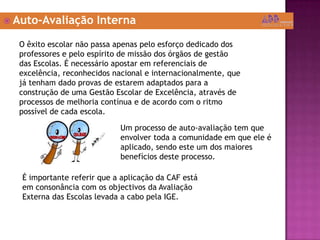  Auto-Avaliação Interna
O êxito escolar não passa apenas pelo esforço dedicado dos
professores e pelo espírito de missão dos órgãos de gestão
das Escolas. É necessário apostar em referenciais de
excelência, reconhecidos nacional e internacionalmente, que
já tenham dado provas de estarem adaptados para a
construção de uma Gestão Escolar de Excelência, através de
processos de melhoria contínua e de acordo com o ritmo
possível de cada escola.
Um processo de auto-avaliação tem que
envolver toda a comunidade em que ele é
aplicado, sendo este um dos maiores
benefícios deste processo.
É importante referir que a aplicação da CAF está
em consonância com os objectivos da Avaliação
Externa das Escolas levada a cabo pela IGE.
 