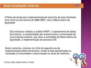  Auto-Avaliação Interna
O Plano de Acção para implementação do exercício de Auto-Avaliação
teve inicio no ano lectivo de 2006/2007, com o Observatório da
Qualidade
Esta estrutura realizou a análise SWOT*, e apuramento de dados.
No entanto, a complexidade dos mesmos levou à contratação de
uma empresa externa, que aliou a actividade do Observatório da
Qualidade, à implementação do processo CAF.
Neste momento, estamos no início do segundo ano da
implementação desta ferramenta, tendo já sido apresentados os
resultados à Comunidade e seleccionadas as áreas de melhoria.
* Strong, Weak, Opportunities, Threats
 