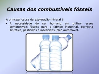 Causas dos combustíveis fósseis
A principal causa da exploração mineral é:
• A necessidade do ser humano em utilizar esses
combustíveis fósseis para o fabrico industrial, borracha
sintética, pesticidas e inseticidas, óleo automóvel.

 