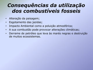 Consequências da utilização
dos combustíveis fosseis
•
•
•
•
•

Alteração da paisagem;
Esgotamento das jazidas;
Impacto Ambiental como a poluição atmosférica;
A sua combustão pode provocar alterações climáticas;
Derrame de petróleo que leva às marés negras e destruição
de muitos ecossistemas.

 
