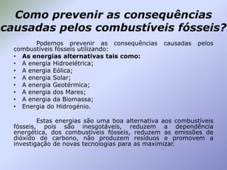 Como prevenir as consequências
causadas pelos combustíveis fósseis?
Podemos prevenir as consequências
combustíveis fósseis utilizando:
• As energias alternativas tais como:
• A energia Hidroelétrica;
• A energia Eólica;
• A energia Solar;
• A energia Geotérmica;
• A energia dos Mares;
• A energia da Biomassa;
• Energia do Hidrogénio.

causadas

pelos

Estas energias são uma boa alternativa aos combustíveis
fósseis, pois são inesgotáveis, reduzem a dependência
energética, dos combustíveis fósseis, reduzem as emissões de
dióxido de carbono, não produzem resíduos e promovem a
investigação de novas tecnologias para as maximizar.

 