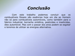 Conclusão
Com este trabalho podemos concluir que os
combustíveis fósseis são essências hoje em dia ao Homem
não só para combustíveis automóveis, como também para o
fabrico industrial, borracha sintética, pesticidas e inseticidas,
óleo automóvel. Mas com o passar dos anos podem se esgotar
e teremos de utilizar as energias alternativa.

 