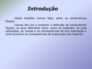 Introdução
Neste trabalho iremos falar, sobre os combustíveis
fósseis.
Vamos dar-vos a conhecer a definição de combustíveis
fósseis, os seus diferentes tipos, como se exploram, as suas
utilizações, as causas e as consequências da sua exploração e
como prevenir as consequências da exploração dos mesmos.

 