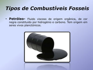 Tipos de Combustíveis Fosseis
• Petróleo- Fluido viscoso de origem orgânica, de cor
negra constituído por hidrogénio e carbono. Tem origem em
seres vivos planctónicos.

 
