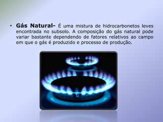 • Gás Natural- É uma mistura de hidrocarbonetos leves

encontrada no subsolo. A composição do gás natural pode
variar bastante dependendo de fatores relativos ao campo
em que o gás é produzido e processo de produção.

 