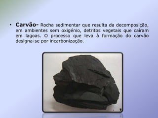 • Carvão- Rocha sedimentar que resulta da decomposição,
em ambientes sem oxigénio, detritos vegetais que caíram
em lagoas. O processo que leva à formação do carvão
designa-se por incarbonização.

 