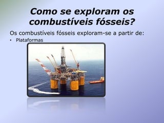 Como se exploram os
combustíveis fósseis?
Os combustíveis fósseis exploram-se a partir de:
• Plataformas

 