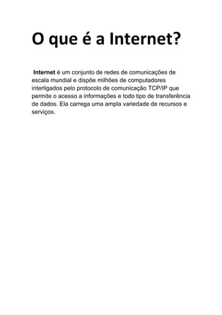 O que é a Internet?
Internet é um conjunto de redes de comunicações de
escala mundial e dispõe milhões de computadores
interligados pelo protocolo de comunicação TCP/IP que
permite o acesso a informações e todo tipo de transferência
de dados. Ela carrega uma ampla variedade de recursos e
serviços.
 