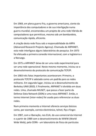 Em 1969, em plena guerra fria, o governo americano, ciente da
importância dos computadores e de sua interligação numa
guerra mundial, encomendou um projeto de uma rede híbrida de
computadores que permitisse, mesmo sob um bombardeio,
comunicação rápida, eficiente.
A criação desta rede ficou sob a responsabilidade da ARPA
(Advanced Research Projects Agency). Chamada de ARPANET,
esta rede interligava alguns laboratórios de pesquisa. Em 1973
foi efetuada a primeira conexão internacional, com a Inglaterra e
a Noruega.
Em 1975 a ARPANET deixa de ser uma rede experimental para
ser uma rede operacional. Neste mesmo momento, iniciou-se o
desenvolvimento do protocolo de comunicação TCP/IP.
Em 1983 três fatos importantes aconteceram: Primeiro, o
protocolo TCP/IP é adotado como um padrão para as redes
militares. Em segundo lugar, iniciou-se o desenvolvimento do
Berkeley UNIX (BSD). E finalmente, ARPANET é dividida em duas
redes. Uma, chamada MILNET, que passa a fazer parte da
Defense Data Network (DDN) e uma nova ARPANET. Então, o
termo Internet (inter-redes) foi usado para referenciar as duas
redes.
Num primeiro momento a Internet oferecia serviços básicos
como, por exemplo, correio electrónico, telnet, ftp e finger.
Em 1987, com a liberação, nos EUA, do uso comercial da Internet
e a partir de 1989 com o desenvolvimento do WWW (World
Wide Web), pelo CERN - um laboratório de física de partículas
 