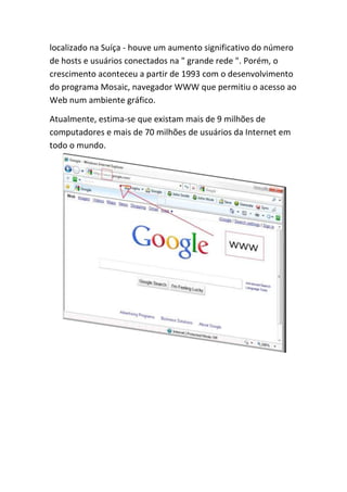 localizado na Suíça - houve um aumento significativo do número
de hosts e usuários conectados na " grande rede ". Porém, o
crescimento aconteceu a partir de 1993 com o desenvolvimento
do programa Mosaic, navegador WWW que permitiu o acesso ao
Web num ambiente gráfico.
Atualmente, estima-se que existam mais de 9 milhões de
computadores e mais de 70 milhões de usuários da Internet em
todo o mundo.
 