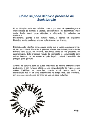 Como se pode definir o processo de
Socialização
A socialização pode ser definida como o processo de aprendizagem e
interiorização de normas e valores, característicos de determinado meio
social tendo assim como objectivo a integração do indivíduo na
sociedade.
Inicialmente, quando o ser humano nasce, é apenas um organismo
biológico sendo, portanto, um ser culturalmente em branco.
Estabelecendo relações com o grupo social que a rodeia, a criança torna-
se um ser cultural. Portanto, é possível afirmar que o comportamento do
humano tem pouco de instintivo, resultando antes de um processo de
aprendizagem. Este processo resulta da interacção e comunicação com
outros homens na sociedade e pelo legado cultural transmitido de
geração para geração.
Através do contacto com os outros indivíduos do mesmo ambiente a que
pertencem, o ser humano adapta o seu comportamento às regras e aos
valores implícitos no respectivo contexto social. Assim sendo, a
socialização não é um acto determinado no tempo mas, pelo contrário,
um processo que decorre ao longo da vida de cada indivíduo.
Pág.3
 