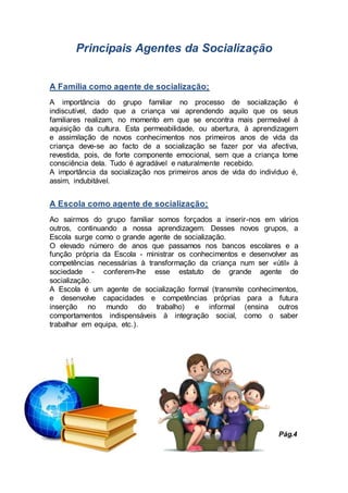 Principais Agentes da Socialização
A Família como agente de socialização;
A importância do grupo familiar no processo de socialização é
indiscutível, dado que a criança vai aprendendo aquilo que os seus
familiares realizam, no momento em que se encontra mais permeável à
aquisição da cultura. Esta permeabilidade, ou abertura, à aprendizagem
e assimilação de novos conhecimentos nos primeiros anos de vida da
criança deve-se ao facto de a socialização se fazer por via afectiva,
revestida, pois, de forte componente emocional, sem que a criança tome
consciência dela. Tudo é agradável e naturalmente recebido.
A importância da socialização nos primeiros anos de vida do indivíduo é,
assim, indubitável.
A Escola como agente de socialização;
Ao sairmos do grupo familiar somos forçados a inserir-nos em vários
outros, continuando a nossa aprendizagem. Desses novos grupos, a
Escola surge como o grande agente de socialização.
O elevado número de anos que passamos nos bancos escolares e a
função própria da Escola - ministrar os conhecimentos e desenvolver as
competências necessárias à transformação da criança num ser «útil» à
sociedade - conferem-lhe esse estatuto de grande agente de
socialização.
A Escola é um agente de socialização formal (transmite conhecimentos,
e desenvolve capacidades e competências próprias para a futura
inserção no mundo do trabalho) e informal (ensina outros
comportamentos indispensáveis à integração social, como o saber
trabalhar em equipa, etc.).
Pág.4
 