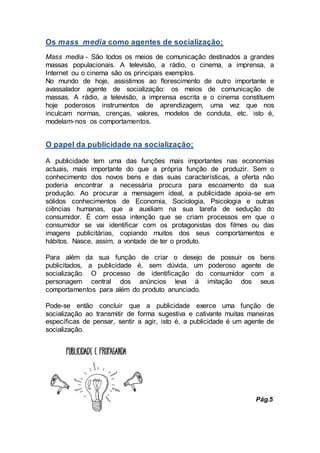 Os mass media como agentes de socialização;
Mass media - São todos os meios de comunicação destinados a grandes
massas populacionais. A televisão, a rádio, o cinema, a imprensa, a
Internet ou o cinema são os principais exemplos.
No mundo de hoje, assistimos ao florescimento de outro importante e
avassalador agente de socialização: os meios de comunicação de
massas. A rádio, a televisão, a imprensa escrita e o cinema constituem
hoje poderosos instrumentos de aprendizagem, uma vez que nos
inculcam normas, crenças, valores, modelos de conduta, etc. isto é,
modelam-nos os comportamentos.
O papel da publicidade na socialização;
A publicidade tem uma das funções mais importantes nas economias
actuais, mais importante do que a própria função de produzir. Sem o
conhecimento dos novos bens e das suas características, a oferta não
poderia encontrar a necessária procura para escoamento da sua
produção. Ao procurar a mensagem ideal, a publicidade apoia-se em
sólidos conhecimentos de Economia, Sociologia, Psicologia e outras
ciências humanas, que a auxiliam na sua tarefa de sedução do
consumidor. É com essa intenção que se criam processos em que o
consumidor se vai identificar com os protagonistas dos filmes ou das
imagens publicitárias, copiando muitos dos seus comportamentos e
hábitos. Nasce, assim, a vontade de ter o produto.
Para além da sua função de criar o desejo de possuir os bens
publicitados, a publicidade é, sem dúvida, um poderoso agente de
socialização. O processo de identificação do consumidor com a
personagem central dos anúncios leva à imitação dos seus
comportamentos para além do produto anunciado.
Pode-se então concluir que a publicidade exerce uma função de
socialização ao transmitir de forma sugestiva e cativante muitas maneiras
específicas de pensar, sentir a agir, isto é, a publicidade é um agente de
socialização.
Pág.5
 