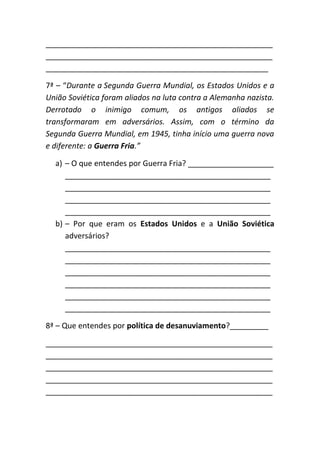 _____________________________________________________
_____________________________________________________
____________________________________________________

7ª – “Durante a Segunda Guerra Mundial, os Estados Unidos e a
União Soviética foram aliados na luta contra a Alemanha nazista.
Derrotado o inimigo comum, os antigos aliados se
transformaram em adversários. Assim, com o término da
Segunda Guerra Mundial, em 1945, tinha início uma guerra nova
e diferente: a Guerra Fria.”

  a) – O que entendes por Guerra Fria? ____________________
     ________________________________________________
     ________________________________________________
     ________________________________________________
     ________________________________________________
  b) – Por que eram os Estados Unidos e a União Soviética
     adversários?
     ________________________________________________
     ________________________________________________
     ________________________________________________
     ________________________________________________
     ________________________________________________
     ________________________________________________

8ª – Que entendes por política de desanuviamento?_________

_____________________________________________________
_____________________________________________________
_____________________________________________________
_____________________________________________________
_____________________________________________________
 