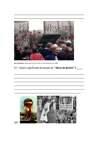 _____________________________________________________
_____________________________________________________




Muro de Berlim. Marco da Guerra Fria caiu em 9 de Novembro de 1989


9 ª – Qual o significado da Queda do “ Muro de Berlim” ?_____

_____________________________________________________
_____________________________________________________
_____________________________________________________
_____________________________________________________
_____________________________________________________
__________________________________________________




10ª -
 