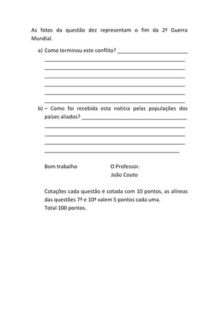 As fotos da questão dez representam o fim da 2ª Guerra
Mundial.

  a) Como terminou este conflito? ________________________
     ________________________________________________
     ________________________________________________
     ________________________________________________
     ________________________________________________
     ________________________________________________
     ________________________________________________
  b) – Como foi recebida esta notícia pelas populações dos
     países aliados? ____________________________________
     ________________________________________________
     ________________________________________________
     ________________________________________________
     ______________________________________________

    Bom trabalho             O Professor.
                             João Couto

    Cotações cada questão é cotada com 10 pontos, as alíneas
    das questões 7ª e 10ª valem 5 pontos cada uma.
    Total 100 pontos.
 