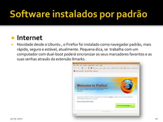    Internet
    Novidade desde o Ubuntu , o Firefox foi instalado como navegador padrão, mais
     rápido, seguro e estável, atualmente. Pequena dica, se trabalha com um
     computador com dual-boot poderá sincronizar os seus marcadores favoritos e as
     suas senhas através da extensão Xmarks .




23-05-2012                                                                           10
 