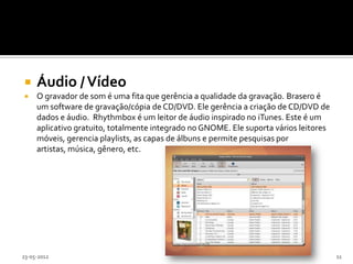     Áudio / Vídeo
    O gravador de som é uma fita que gerência a qualidade da gravação. Brasero é
     um software de gravação/cópia de CD/DVD. Ele gerência a criação de CD/DVD de
     dados e áudio. Rhythmbox é um leitor de áudio inspirado no iTunes. Este é um
     aplicativo gratuito, totalmente integrado no GNOME. Ele suporta vários leitores
     móveis, gerencia playlists, as capas de álbuns e permite pesquisas por
     artistas, música, gênero, etc.




23-05-2012                                                                             11
 