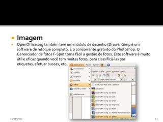     Imagem
    OpenOffice.org também tem um módulo de desenho (Draw). Gimp é um
     software de retoque completo. É o concorrente gratuito do Photoshop. O
     Gerenciador de fotos F-Spot torna fácil a gestão de fotos. Este software é muito
     útil e eficaz quando você tem muitas fotos, para classificá-las por
     etiquetas, efetuar buscas, etc...




23-05-2012                                                                              12
 