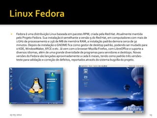     Fedora é uma distribuição Linux baseada em pacotes RPM, criada pela Red Hat. Atualmente mantida
     pelo Projeto Fedora. Sua instalação é semelhante a versão 9 do Red Hat, em computadores com mais de
     1 GHz de processamento e 256 de MB de memória RAM, a instalação padrão demora cerca de 30
     minutos. Depois da instalação o GNOME fica como gestor de desktop padrão, podendo ser mudado para
     o KDE, WindowMaker, XFCE e etc. Já vem com o browser Mozilla Firefox, com LibreOffice e suporte a
     diversos idiomas, além de uma grande diversidade de programas para servidores e desktops. Novas
     versões do Fedora são lançadas aproximadamente a cada 6 meses, tendo como padrão três versões-
     teste para validação e correção de defeitos, reportados através do sistema bugzilla do projeto.




23-05-2012                                                                                                 13
 