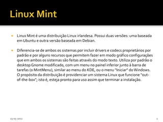     Linux Mint é uma distribuição Linux irlandesa. Possui duas versões: uma baseada
     em Ubuntu e outra versão baseada em Debian.

    Diferencia-se de ambos os sistemas por incluir drivers e codecs proprietários por
     padrão e por alguns recursos que permitem fazer em modo gráfico configurações
     que em ambos os sistemas são feitas através do modo texto. Utiliza por padrão o
     desktop Gnome modificado, com um menu no painel inferior junto à barra de
     tarefas (o MintMenu), similar ao menu do KDE, ou o menu "Iniciar" do Windows.
     O propósito da distribuição é providenciar um sistema Linux que funcione "out-
     of-the-box"; isto é, esteja pronto para uso assim que terminar a instalação.




23-05-2012                                                                               2
 