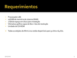     Processador x86
    128 MB de memória de sistema (RAM)
    2 GB de espaço em disco para instalação
    VGA placa gráfica capaz de 800 × 600 de resolução
    Unidade de CD-ROM

    Todas as edições do Mint Linux estão disponíveis para 32 bits e 64 bits.




23-05-2012                                                                      3
 