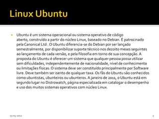     Ubuntu é um sistema operacional ou sistema operativo de código
     aberto, construído a partir do núcleo Linux, baseado no Debian. É patrocinado
     pela Canonical Ltd . O Ubuntu diferencia-se do Debian por ser lançado
     semestralmente, por disponibilizar suporte técnico nos dezoito meses seguintes
     ao lançamento de cada versão, e pela filosofia em torno de sua concepção. A
     proposta do Ubuntu é oferecer um sistema que qualquer pessoa possa utilizar
     sem dificuldades, independentemente de nacionalidade, nível de conhecimento
     ou limitações físicas. O sistema deve ser constituído principalmente por Software
     livre. Deve também ser isento de qualquer taxa. Os fãs do Ubuntu são conhecidos
     como ubuntistas, ubunteiros ou ubunteros. A janeiro de 2011, o Ubuntu está em
     segundo lugar no Distrowatch, página especializada em catalogar o desempenho
     e uso dos muitos sistemas operativos com núcleo Linux.




23-05-2012                                                                               5
 