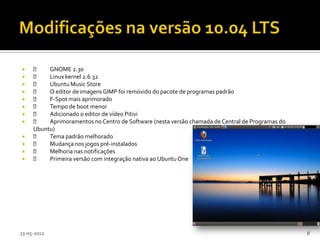         GNOME 2.30
        Linux kernel 2.6.32
        Ubuntu Music Store
        O editor de imagens GIMP foi removido do pacote de programas padrão
        F-Spot mais aprimorado
        Tempo de boot menor
        Adicionado o editor de vídeo Pitivi
        Aprimoramentos no Centro de Software (nesta versão chamada de Central de Programas do
     Ubuntu)
        Tema padrão melhorado
        Mudança nos jogos pré-instalados
        Melhoria nas notificações
        Primeira versão com integração nativa ao Ubuntu One




23-05-2012                                                                                        8
 