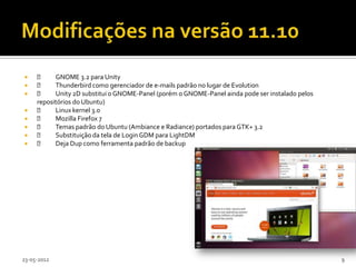          GNOME 3.2 para Unity
         Thunderbird como gerenciador de e-mails padrão no lugar de Evolution
         Unity 2D substitui o GNOME-Panel (porém o GNOME-Panel ainda pode ser instalado pelos
     repositórios do Ubuntu)
         Linux kernel 3.0
         Mozilla Firefox 7
         Temas padrão do Ubuntu (Ambiance e Radiance) portados para GTK+ 3.2
         Substituição da tela de Login GDM para LightDM
         Deja Dup como ferramenta padrão de backup




23-05-2012                                                                                        9
 