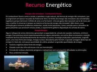 Recurso Energético
                         Energias não renováveis - Combustíveis fósseis
Os combustíveis fósseis como o carvão, o petróleo e o gás natural, são formas de energia não renováveis, que
se originaram em épocas recuadas da História da Terra. As fontes de energia não renováveis são consideradas
esgotáveis porque demoram milhões de anos a se formarem. Uma vez gasta não é possível usá-la de novo, por
isso, o melhor é conservar e poupar ao máximo as formas de energia não renovável. Além disso, a sua
utilização gera inúmeros problemas ambientais, sendo muito poluentes, como: emissão para a atmosfera de
gases poluentes que provocam chuvas ácidas, o aquecimento global e degradação da camada de ozono.
                                     Energia Nuclear
Alguns isótopos de certos elementos apresentam a capacidade de, através de reacções nucleares, emitirem
energia. Esse processo ocorre espontaneamente em alguns elementos; em outros deve-se provocar a reacção
mediante técnicas de bombardeamento de neutrões ou outras. A energia produzida é aproveitada, surgindo
assim, uma nova forma de energia, Energia nuclear, descoberta pelo Homem. A grande vantagem deste tipo de
energia é o facto de, com pouca quantidade de urânio, produzir-se grandes quantidades de energia.
 Factores negativos desta fonte de energia:
 Elevado custo das infra-estruturas e da sua manutenção;
 Emissão de resíduos altamente perigosos e radioactivos com consequente dificuldade na eliminação;
 Risco ambiental elevado.




                                                                                                          11
 