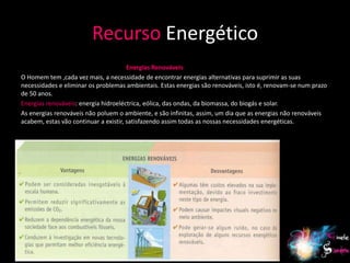 Recurso Energético
                                       Energias Renováveis
O Homem tem ,cada vez mais, a necessidade de encontrar energias alternativas para suprimir as suas
necessidades e eliminar os problemas ambientais. Estas energias são renováveis, isto é, renovam-se num prazo
de 50 anos.
Energias renováveis: energia hidroeléctrica, eólica, das ondas, da biomassa, do biogás e solar.
As energias renováveis não poluem o ambiente, e são infinitas, assim, um dia que as energias não renováveis
acabem, estas vão continuar a existir, satisfazendo assim todas as nossas necessidades energéticas.




                                                                                                          12
 