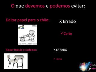O que devemos e podemos evitar:

Deitar papel para o chão:       X Errado

                                  Certo



Riscar mesas e cadeiras:    X ERRADO

                             Certo


                                           16
 