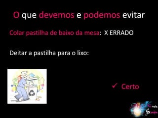 O que devemos e podemos evitar
Colar pastilha de baixo da mesa: X ERRADO

Deitar a pastilha para o lixo:



                                  Certo


                                            17
 