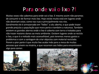 Para onde vai o lixo ?!
Muitas vezes não sabemos para onde vai o lixo. E mesmo assim não paramos
de consumir e de formar mais lixo. Hoje existe muito está em lugares onde
não deveriam estar, como nas ruas e principalmente nos rios.
Geralmente ele é armazenado em “lixões” a céu aberto, o que pode trazer
grande prejuízo a população que mora perto e também a natureza. Também
existem os grandes aterros onde o lixo é coberto com terra e tratados para
não trazer maiores danos ao meio ambiente. Existem lugares onde se recicla
o lixo, o que é o método mais aconselhável, pois teremos menos gastos e
problemas e com a vantagem de criar objectos com material reciclado.
Porem a pior parte é que muito lixo acaba indo para a mesa de muitas
pessoas que vivem na miséria, e que recorrem aos lixões para encontrarem
algo para comer.




                                                                             18
 
