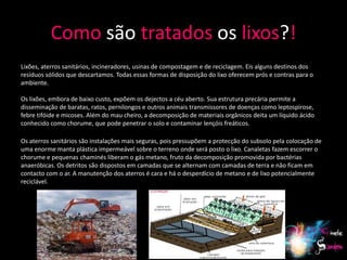 Como são tratados os lixos?!
Lixões, aterros sanitários, incineradores, usinas de compostagem e de reciclagem. Eis alguns destinos dos
resíduos sólidos que descartamos. Todas essas formas de disposição do lixo oferecem prós e contras para o
ambiente.

Os lixões, embora de baixo custo, expõem os dejectos a céu aberto. Sua estrutura precária permite a
disseminação de baratas, ratos, pernilongos e outros animais transmissores de doenças como leptospirose,
febre tifóide e micoses. Além do mau cheiro, a decomposição de materiais orgânicos deita um líquido ácido
conhecido como chorume, que pode penetrar o solo e contaminar lençóis freáticos.

Os aterros sanitários são instalações mais seguras, pois pressupõem a protecção do subsolo pela colocação de
uma enorme manta plástica impermeável sobre o terreno onde será posto o lixo. Canaletas fazem escorrer o
chorume e pequenas chaminés liberam o gás metano, fruto da decomposição promovida por bactérias
anaeróbicas. Os detritos são dispostos em camadas que se alternam com camadas de terra e não ficam em
contacto com o ar. A manutenção dos aterros é cara e há o desperdício de metano e de lixo potencialmente
reciclável.




                                                                                                            20
 