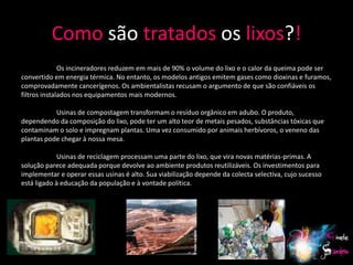 Como são tratados os lixos?!
              Os incineradores reduzem em mais de 90% o volume do lixo e o calor da queima pode ser
convertido em energia térmica. No entanto, os modelos antigos emitem gases como dioxinas e furamos,
comprovadamente cancerígenos. Os ambientalistas recusam o argumento de que são confiáveis os
filtros instalados nos equipamentos mais modernos.

           Usinas de compostagem transformam o resíduo orgânico em adubo. O produto,
dependendo da composição do lixo, pode ter um alto teor de metais pesados, substâncias tóxicas que
contaminam o solo e impregnam plantas. Uma vez consumido por animais herbívoros, o veneno das
plantas pode chegar à nossa mesa.

             Usinas de reciclagem processam uma parte do lixo, que vira novas matérias-primas. A
solução parece adequada porque devolve ao ambiente produtos reutilizáveis. Os investimentos para
implementar e operar essas usinas é alto. Sua viabilização depende da colecta selectiva, cujo sucesso
está ligado à educação da população e à vontade política.




                                                                                                        21
 