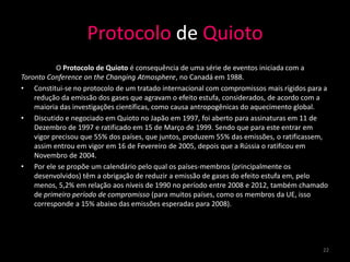 Protocolo de Quioto
           O Protocolo de Quioto é consequência de uma série de eventos iniciada com a
Toronto Conference on the Changing Atmosphere, no Canadá em 1988.
• Constitui-se no protocolo de um tratado internacional com compromissos mais rígidos para a
    redução da emissão dos gases que agravam o efeito estufa, considerados, de acordo com a
    maioria das investigações científicas, como causa antropogênicas do aquecimento global.
• Discutido e negociado em Quioto no Japão em 1997, foi aberto para assinaturas em 11 de
    Dezembro de 1997 e ratificado em 15 de Março de 1999. Sendo que para este entrar em
    vigor precisou que 55% dos países, que juntos, produzem 55% das emissões, o ratificassem,
    assim entrou em vigor em 16 de Fevereiro de 2005, depois que a Rússia o ratificou em
    Novembro de 2004.
• Por ele se propõe um calendário pelo qual os países-membros (principalmente os
    desenvolvidos) têm a obrigação de reduzir a emissão de gases do efeito estufa em, pelo
    menos, 5,2% em relação aos níveis de 1990 no período entre 2008 e 2012, também chamado
    de primeiro período de compromisso (para muitos países, como os membros da UE, isso
    corresponde a 15% abaixo das emissões esperadas para 2008).




                                                                                           22
 