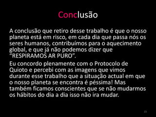 Conclusão
A conclusão que retiro desse trabalho é que o nosso
planeta está em risco, em cada dia que passa nós os
seres humanos, contribuímos para o aquecimento
global, e que já não podemos dizer que
“RESPIRAMOS AR PURO”.
Eu concordo plenamente com o Protocolo de
Quioto e percebi com as imagens que vimos
durante esse trabalho que a situação actual em que
o nosso planeta se encontra é péssima! Mas
também ficamos conscientes que se não mudarmos
os hábitos do dia a dia isso não ira mudar.

                                                  23
 
