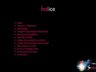 Índice

   Capa
   Homem – Natureza
   Introdução
   Imagens Degradação Ambiental
   Recursos Energéticos
   Tipo de energia
   Fontes de poluição na escola
   O que devemos fazer para evitar
   Para onde vai o lixo
   Como é tratado o lixo
   Protocolo de Quioto
   Conclusão




                                      3
 