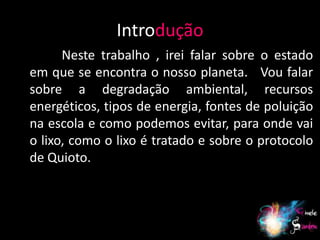 Introdução
      Neste trabalho , irei falar sobre o estado
em que se encontra o nosso planeta. Vou falar
sobre a degradação ambiental, recursos
energéticos, tipos de energia, fontes de poluição
na escola e como podemos evitar, para onde vai
o lixo, como o lixo é tratado e sobre o protocolo
de Quioto.



                                              4
 