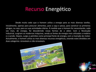 Recurso Energético

            Desde muito cedo que o homem utiliza a energia para as mais diversas tarefas.
Inicialmente, apenas para procurar alimentos, para a caça e pesca, para construir os primeiros
abrigos, ou seja, para as suas actividades diárias. À medida que o Homem foi necessitando, cada
vez mais, de energia, foi descobrindo novas formas de a obter. Com a Revolução
Industrial, surgiram as modernas máquinas, sendo as fontes de energia mais utilizadas a madeira
e o carvão. Depois, surgiu o petróleo como principal fonte de energia, com a invenção do motor.
Actualmente, o homem utiliza os mais diversos recursos energéticos, estando estes divididos em
duas categorias: renováveis e não renováveis.




                                                                                             9
 