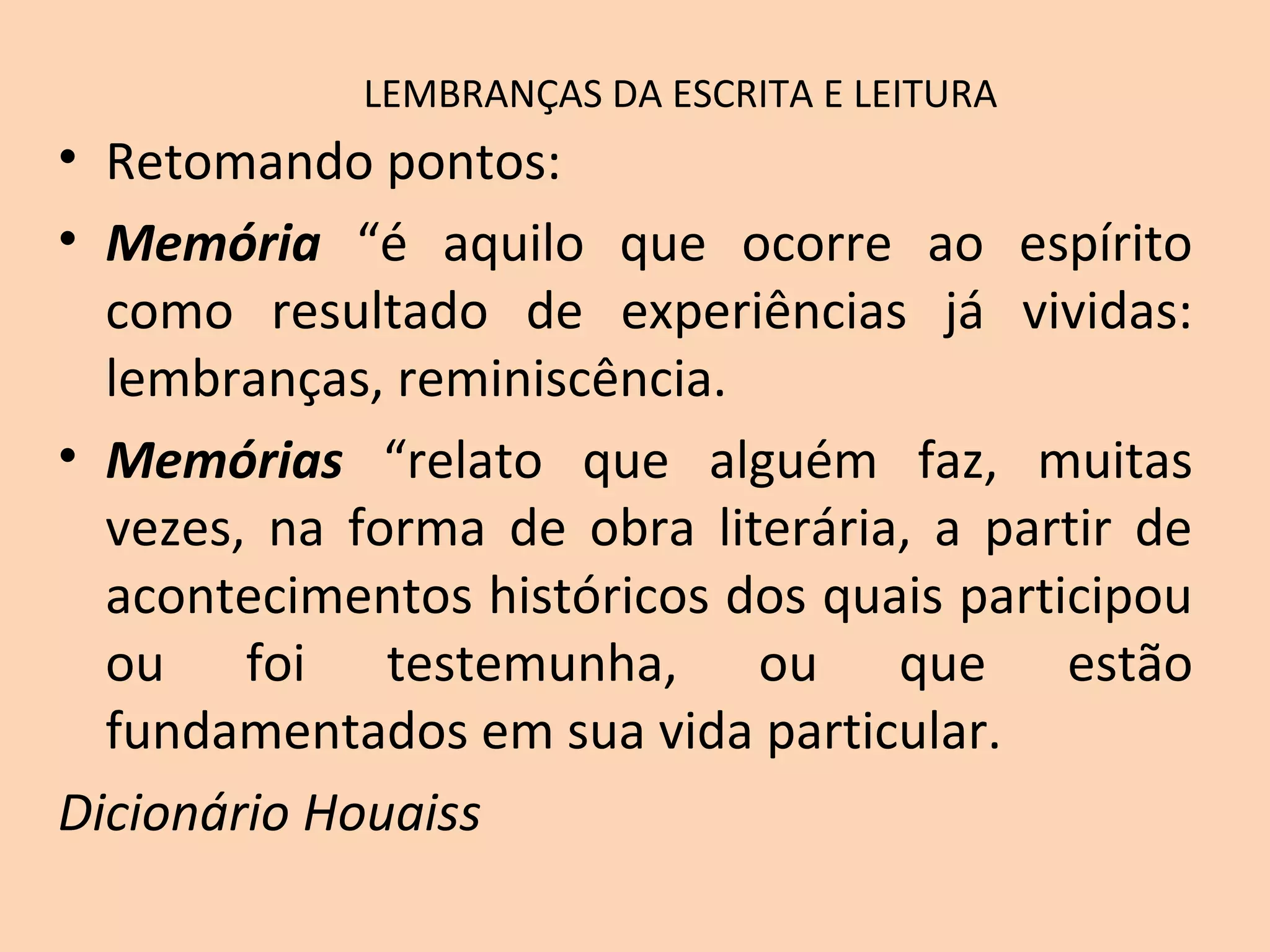 LEMBRANÇAS DA ESCRITA E LEITURA
• Retomando pontos:
• Memória “é aquilo que ocorre ao espírito
como resultado de experiências já vividas:
lembranças, reminiscência.
• Memórias “relato que alguém faz, muitas
vezes, na forma de obra literária, a partir de
acontecimentos históricos dos quais participou
ou foi testemunha, ou que estão
fundamentados em sua vida particular.
Dicionário Houaiss
 